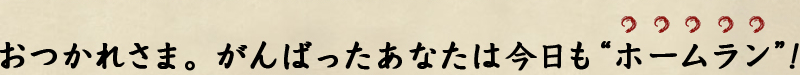 おつかれさま。がんばったなたは今日も“ホームラン”！